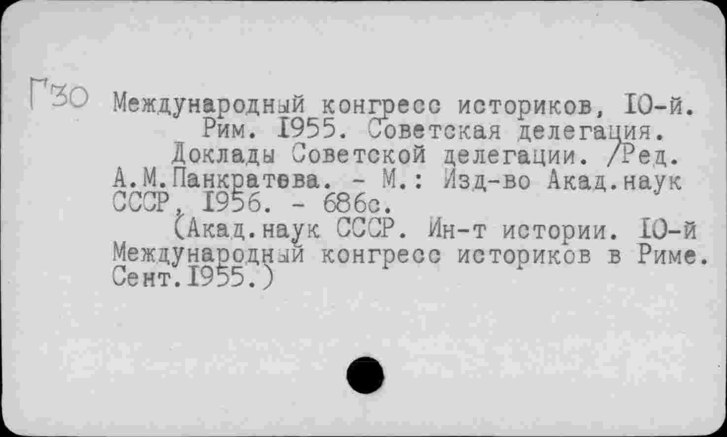 ﻿Гзо
Международный конгресс историков, 10-й.
Рим. 1955. Советская делегация.
Доклады Советской делегации. /Ред. А.М.Панкратова. - М.: Изд-во Акад.наук СССР, 1956. - 686с.
(Акад.наук СССР. Ин-т истории. 10-й Международный конгресс историков в Риме.